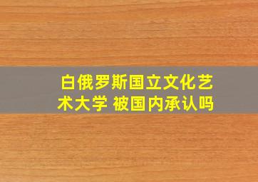 白俄罗斯国立文化艺术大学 被国内承认吗